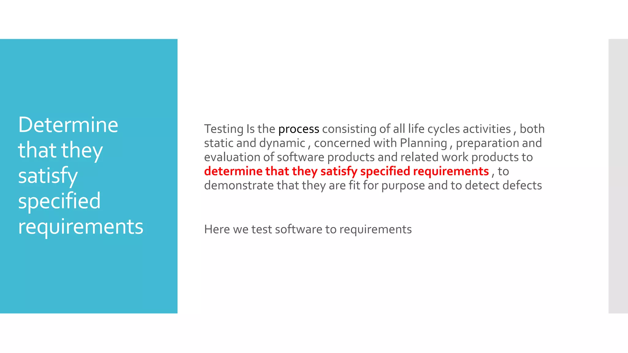 Determine
that they
satisfy
specified
requirements
Testing Is the process consisting of all life cycles activities , both
static and dynamic , concerned with Planning , preparation and
evaluation of software products and related work products to
determine that they satisfy specified requirements , to
demonstrate that they are fit for purpose and to detect defects
Here we test software to requirements
 