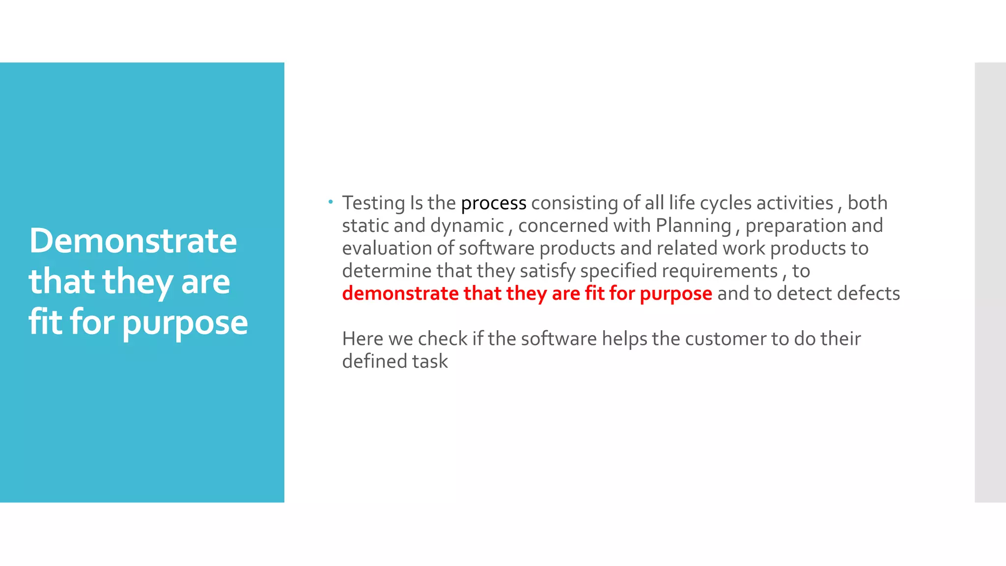Demonstrate
that they are
fit for purpose
 Testing Is the process consisting of all life cycles activities , both
static and dynamic , concerned with Planning , preparation and
evaluation of software products and related work products to
determine that they satisfy specified requirements , to
demonstrate that they are fit for purpose and to detect defects
Here we check if the software helps the customer to do their
defined task
 