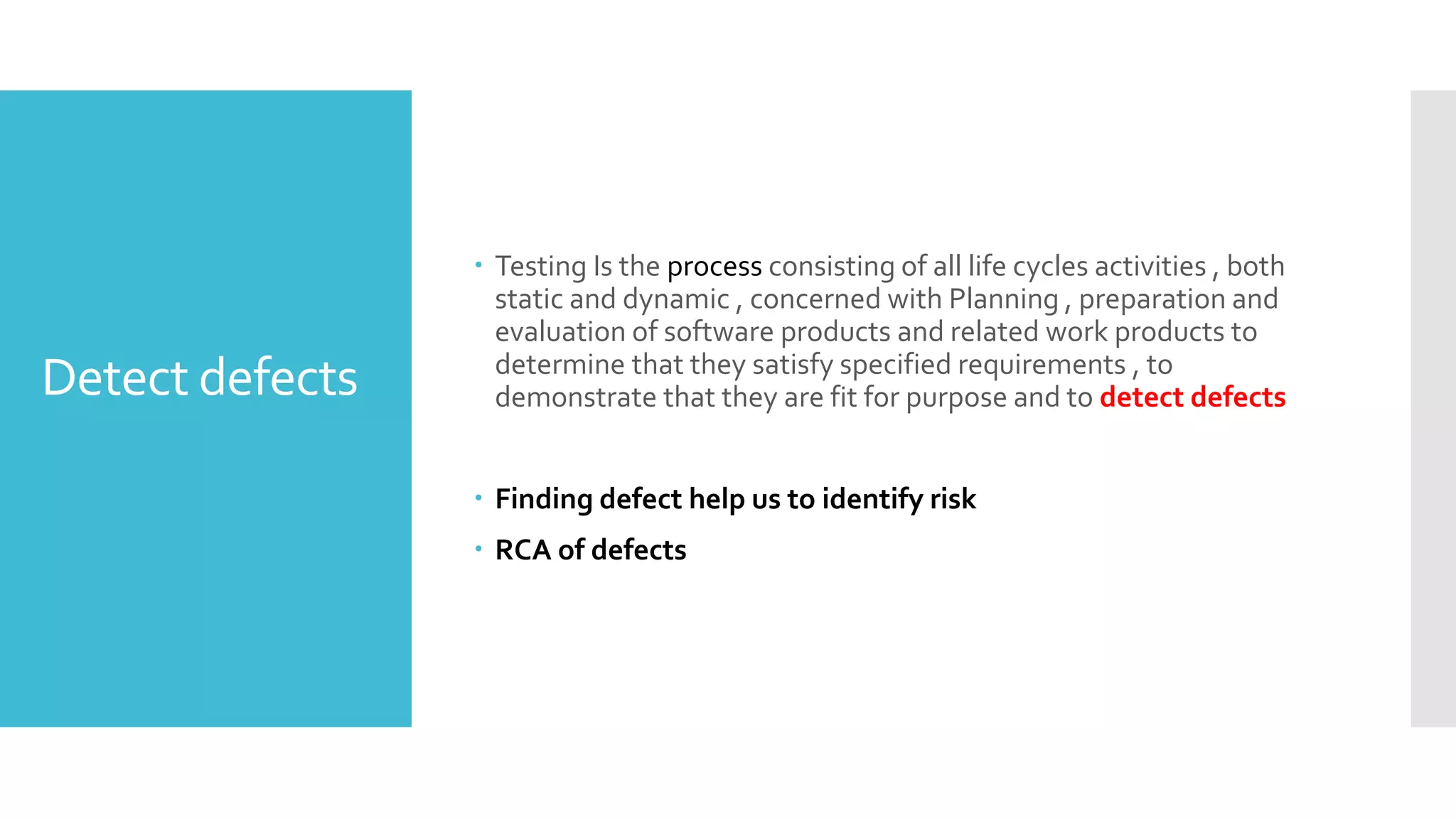 Detect defects
 Testing Is the process consisting of all life cycles activities , both
static and dynamic , concerned with Planning , preparation and
evaluation of software products and related work products to
determine that they satisfy specified requirements , to
demonstrate that they are fit for purpose and to detect defects
 Finding defect help us to identify risk
 RCA of defects
 