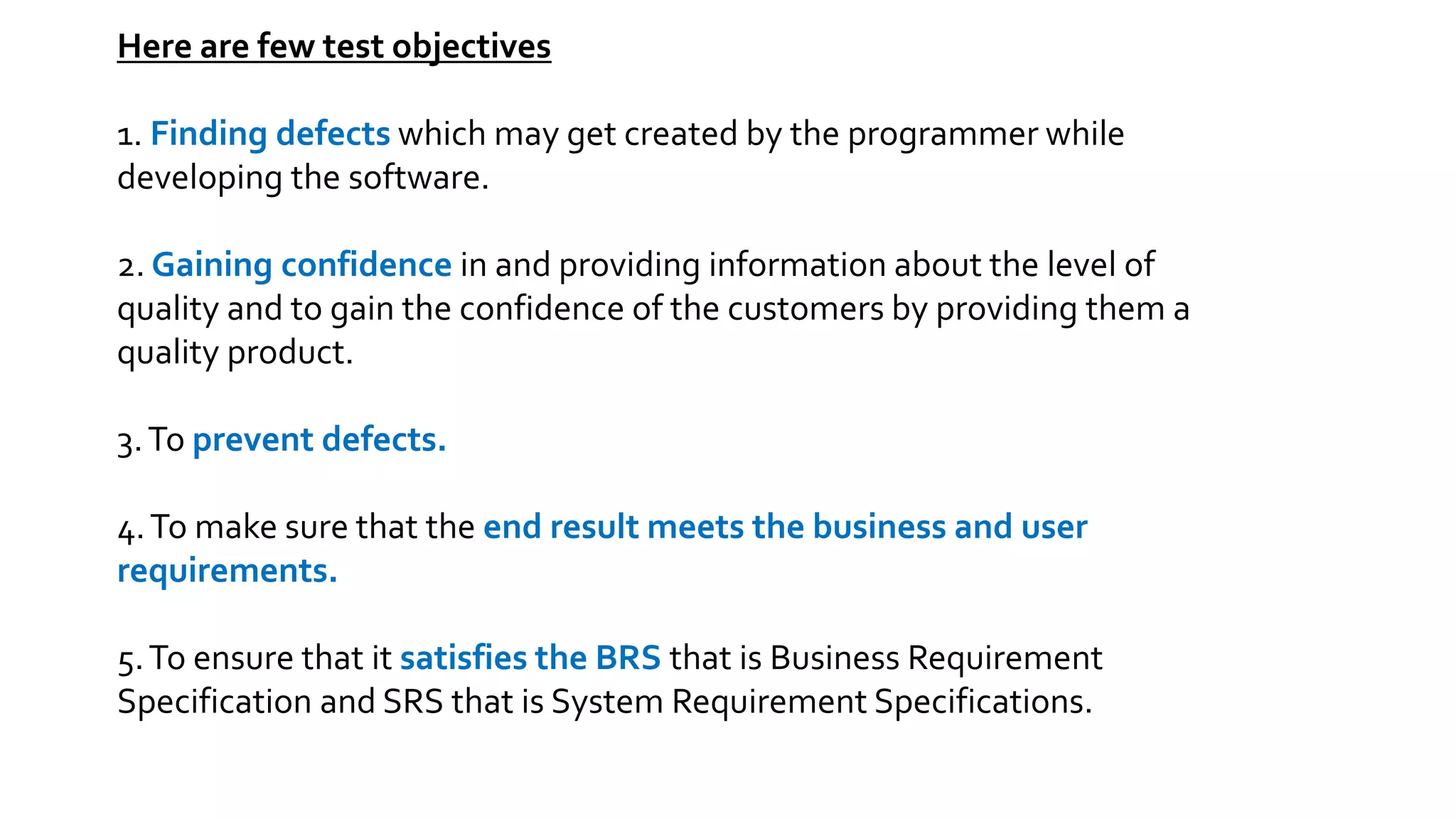Here are few test objectives
1. Finding defects which may get created by the programmer while
developing the software.
2. Gaining confidence in and providing information about the level of
quality and to gain the confidence of the customers by providing them a
quality product.
3.To prevent defects.
4.To make sure that the end result meets the business and user
requirements.
5.To ensure that it satisfies the BRS that is Business Requirement
Specification and SRS that is System Requirement Specifications.
 