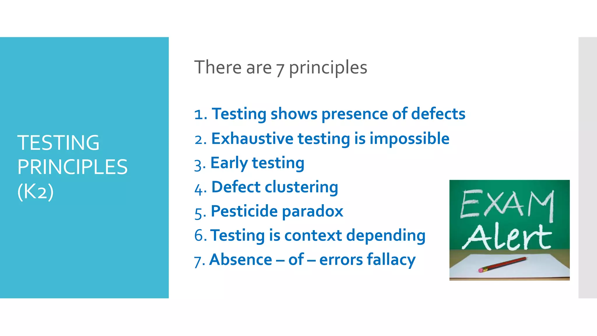 TESTING
PRINCIPLES
(K2)
There are 7 principles
1. Testing shows presence of defects
2. Exhaustive testing is impossible
3. Early testing
4. Defect clustering
5. Pesticide paradox
6.Testing is context depending
7. Absence – of – errors fallacy
 