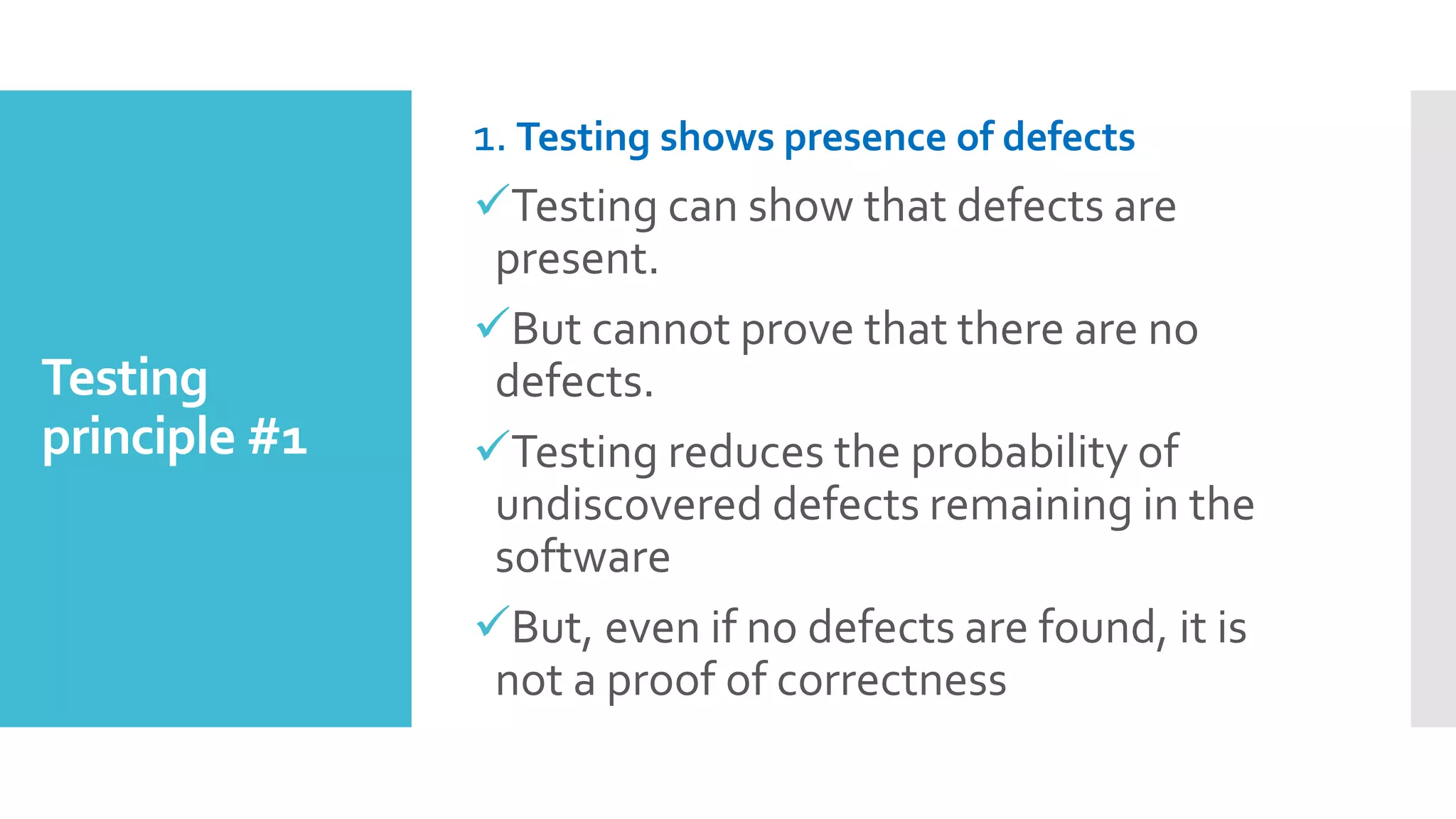 Testing
principle #1
1. Testing shows presence of defects
Testing can show that defects are
present.
But cannot prove that there are no
defects.
Testing reduces the probability of
undiscovered defects remaining in the
software
But, even if no defects are found, it is
not a proof of correctness
 