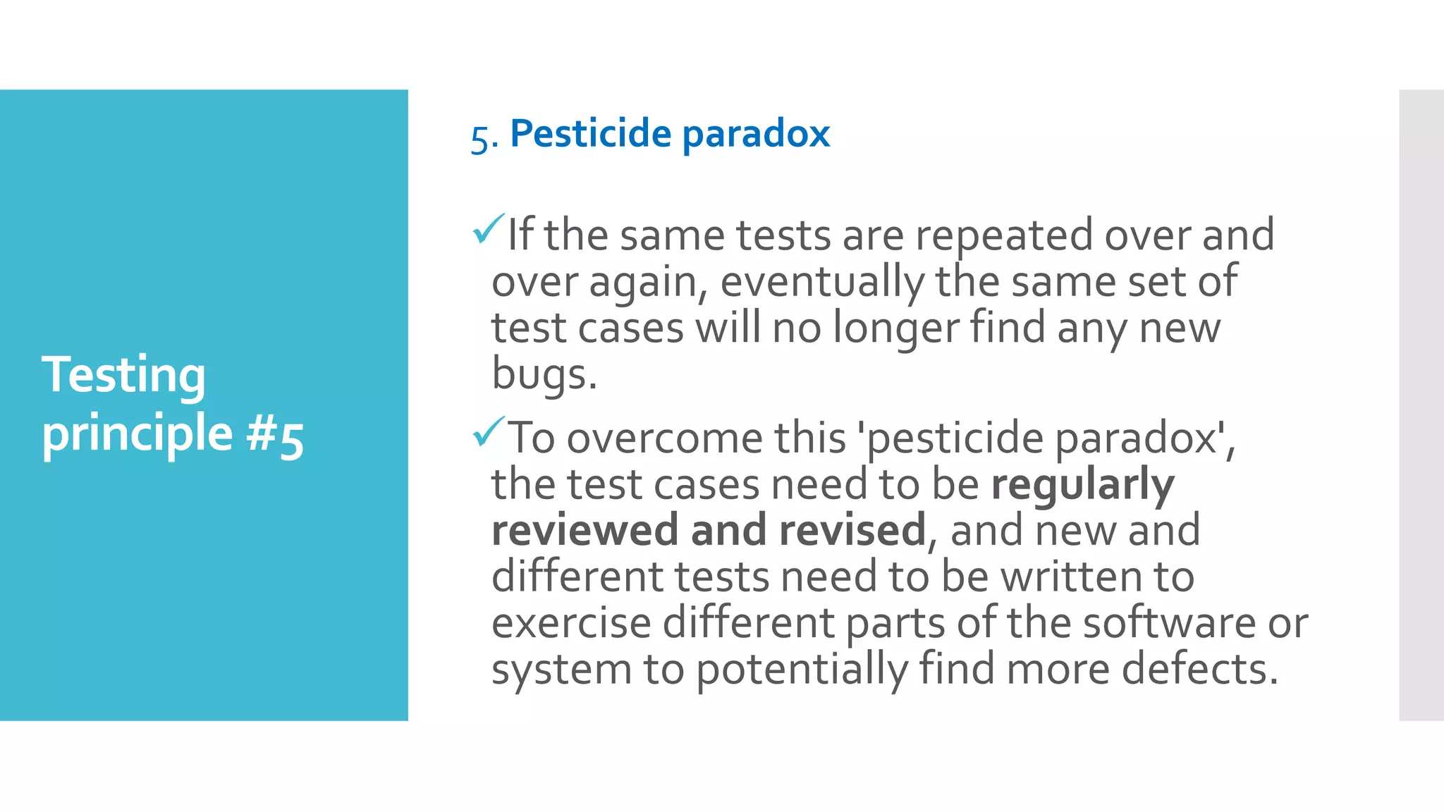 Testing
principle #5
5. Pesticide paradox
If the same tests are repeated over and
over again, eventually the same set of
test cases will no longer find any new
bugs.
To overcome this 'pesticide paradox',
the test cases need to be regularly
reviewed and revised, and new and
different tests need to be written to
exercise different parts of the software or
system to potentially find more defects.
 