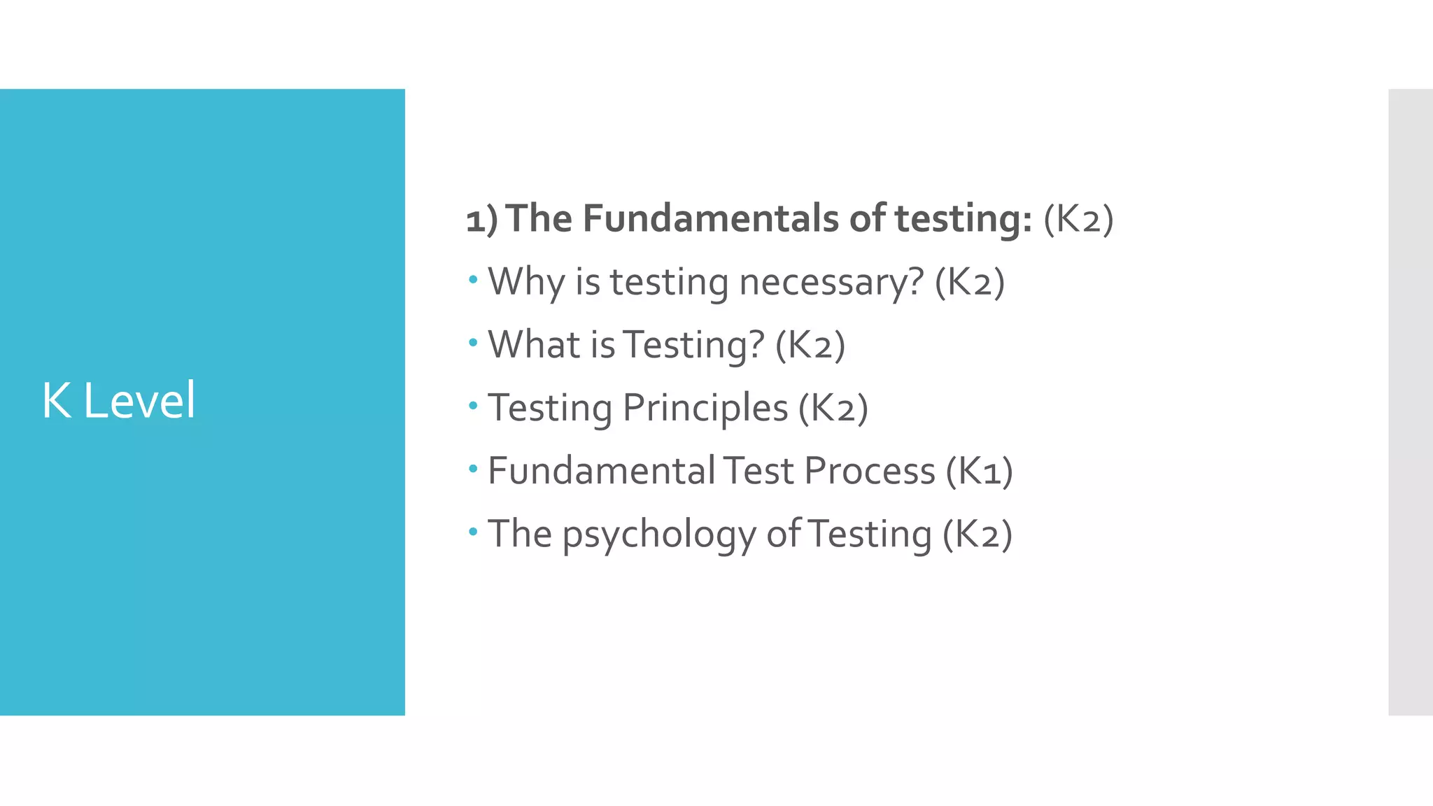 K Level
1)The Fundamentals of testing: (K2)
 Why is testing necessary? (K2)
 What isTesting? (K2)
 Testing Principles (K2)
 FundamentalTest Process (K1)
 The psychology ofTesting (K2)
 