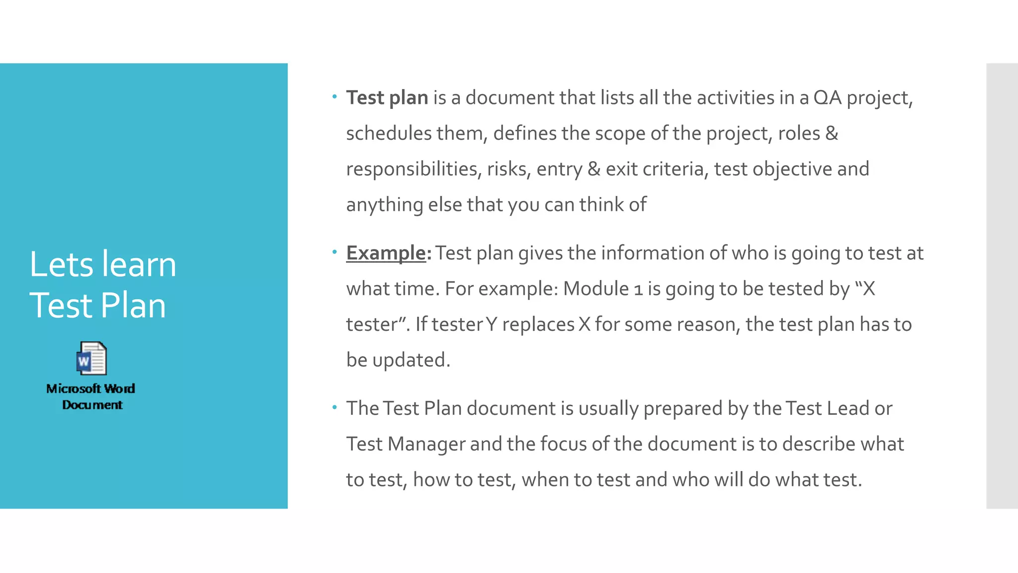 Lets learn
Test Plan
 Test plan is a document that lists all the activities in a QA project,
schedules them, defines the scope of the project, roles &
responsibilities, risks, entry & exit criteria, test objective and
anything else that you can think of
 Example:Test plan gives the information of who is going to test at
what time. For example: Module 1 is going to be tested by “X
tester”. If testerY replaces X for some reason, the test plan has to
be updated.
 TheTest Plan document is usually prepared by theTest Lead or
Test Manager and the focus of the document is to describe what
to test, how to test, when to test and who will do what test.
 
