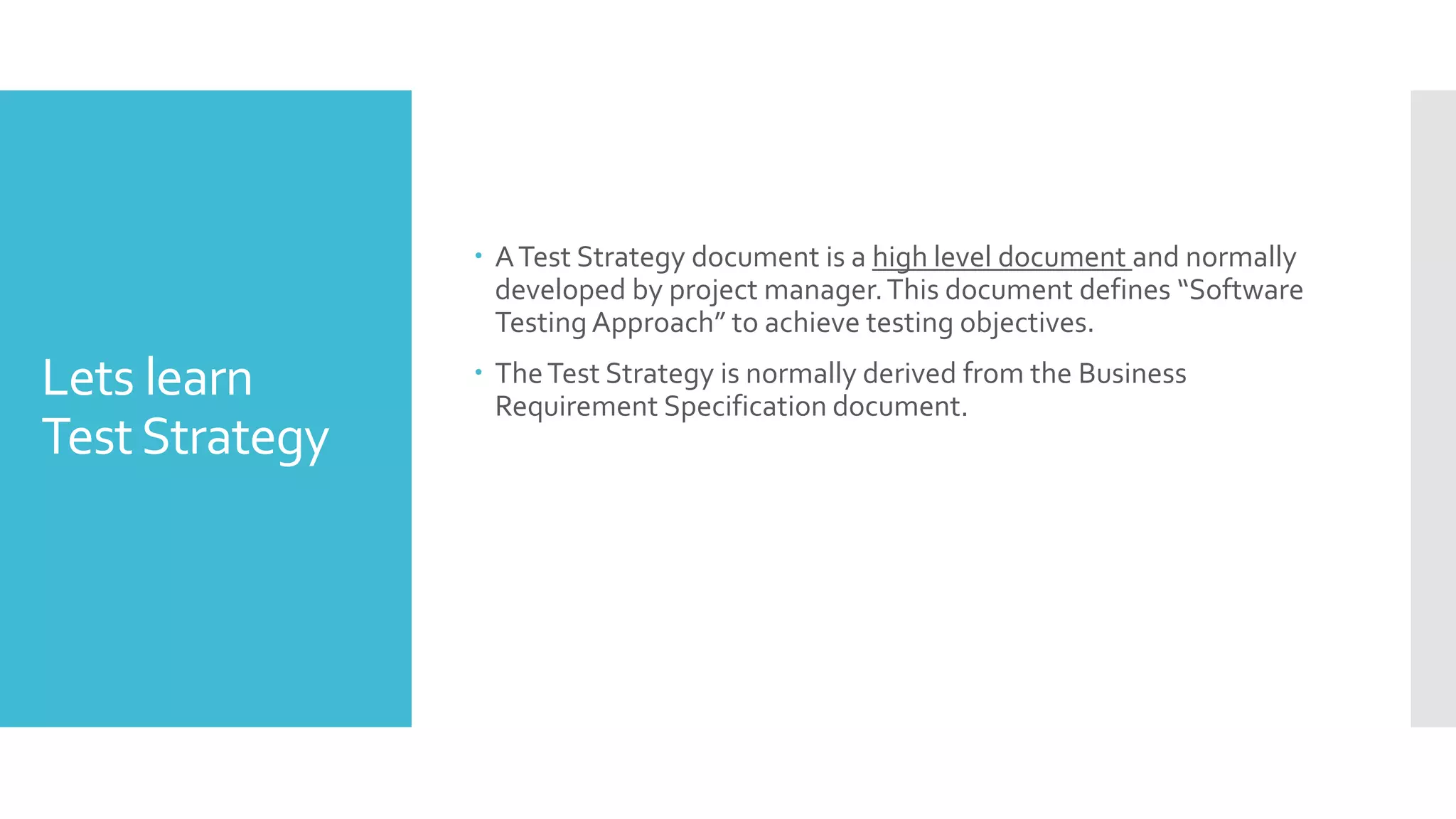 Lets learn
TestStrategy
 ATest Strategy document is a high level document and normally
developed by project manager.This document defines “Software
Testing Approach” to achieve testing objectives.
 TheTest Strategy is normally derived from the Business
Requirement Specification document.
 