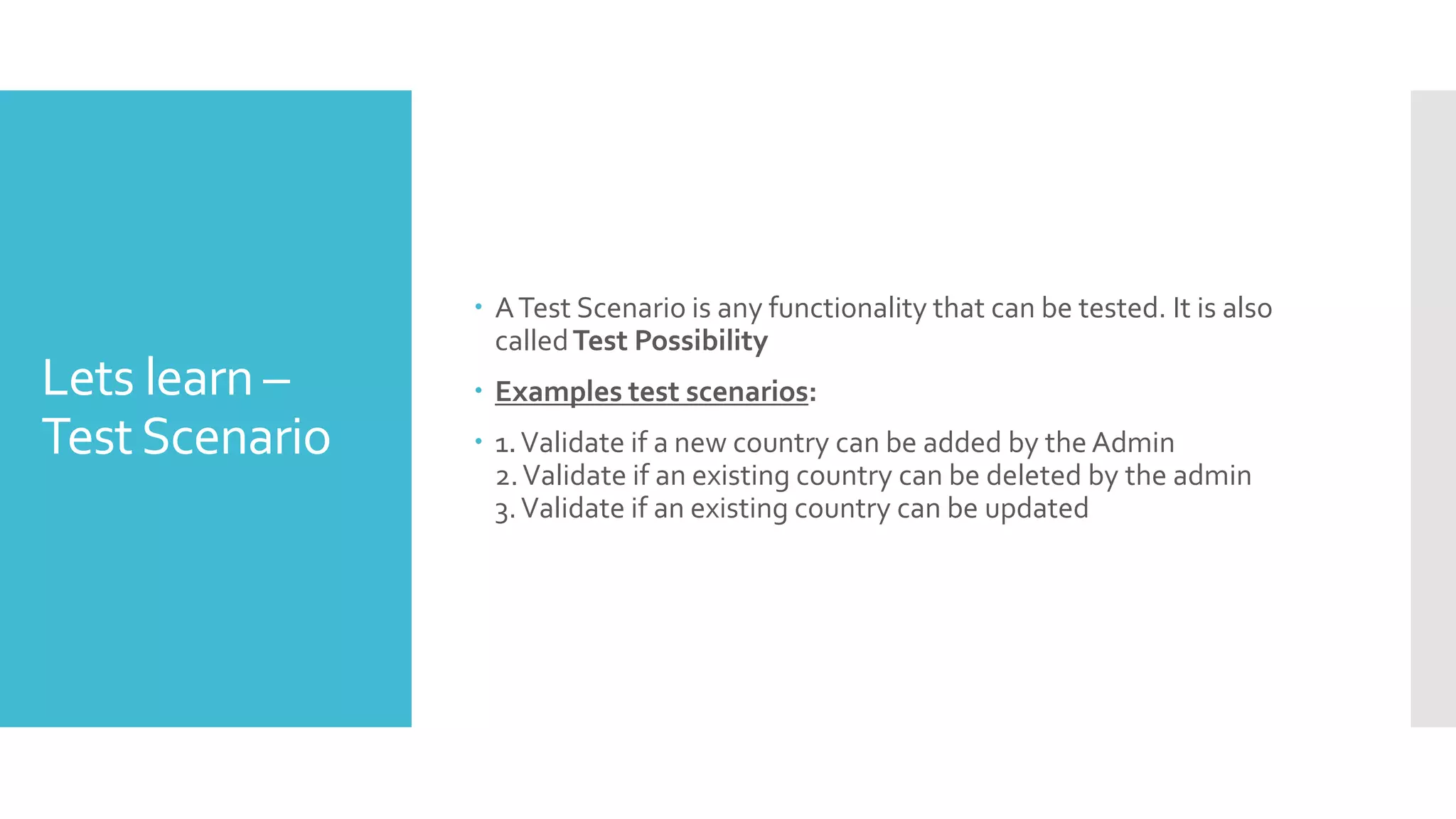 Lets learn –
TestScenario
 ATest Scenario is any functionality that can be tested. It is also
calledTest Possibility
 Examples test scenarios:
 1.Validate if a new country can be added by the Admin
2.Validate if an existing country can be deleted by the admin
3.Validate if an existing country can be updated
 