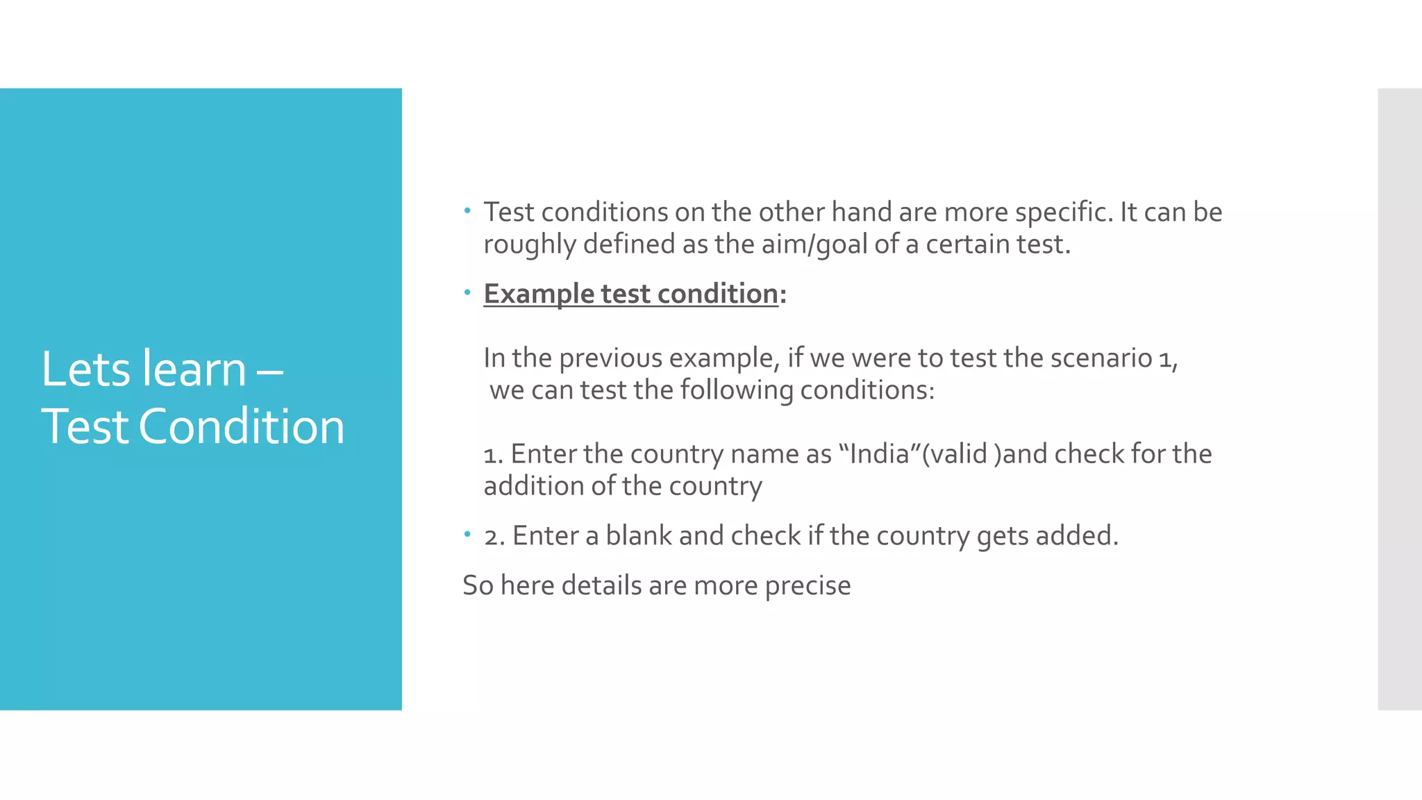 Lets learn –
TestCondition
 Test conditions on the other hand are more specific. It can be
roughly defined as the aim/goal of a certain test.
 Example test condition:
In the previous example, if we were to test the scenario 1,
we can test the following conditions:
1. Enter the country name as “India”(valid )and check for the
addition of the country
 2. Enter a blank and check if the country gets added.
So here details are more precise
 