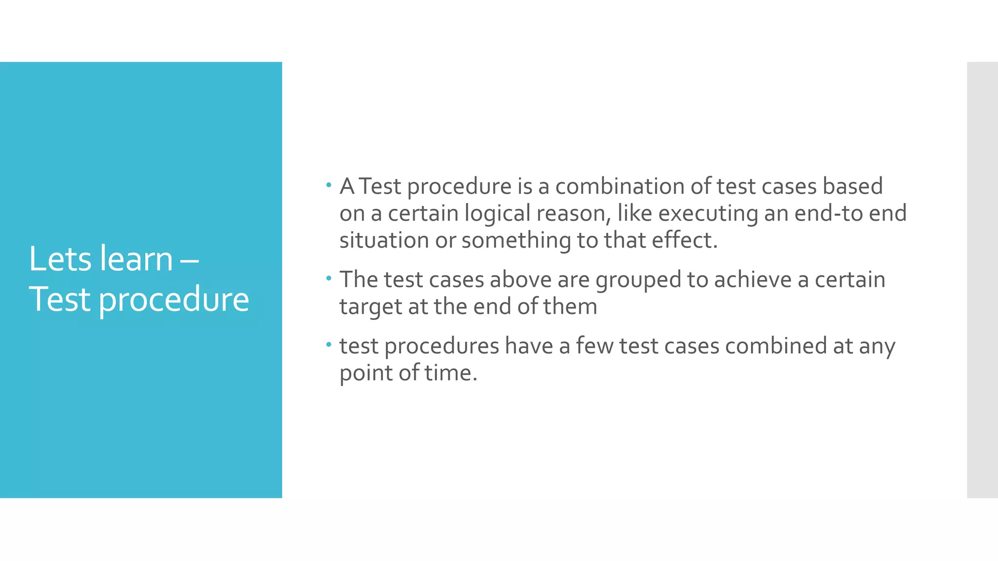 Lets learn –
Test procedure
 ATest procedure is a combination of test cases based
on a certain logical reason, like executing an end-to end
situation or something to that effect.
 The test cases above are grouped to achieve a certain
target at the end of them
 test procedures have a few test cases combined at any
point of time.
 