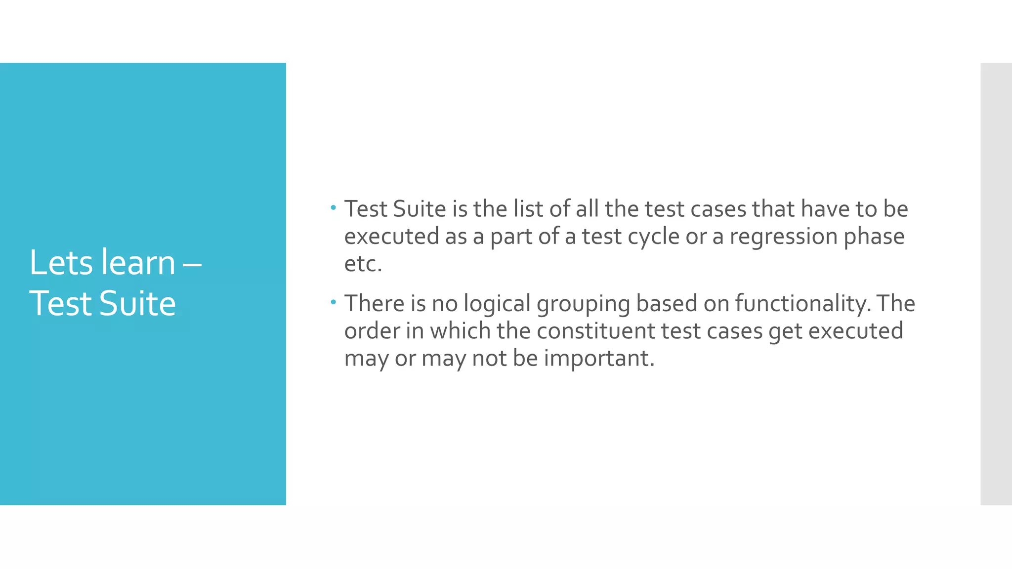 Lets learn –
TestSuite
 Test Suite is the list of all the test cases that have to be
executed as a part of a test cycle or a regression phase
etc.
 There is no logical grouping based on functionality.The
order in which the constituent test cases get executed
may or may not be important.
 