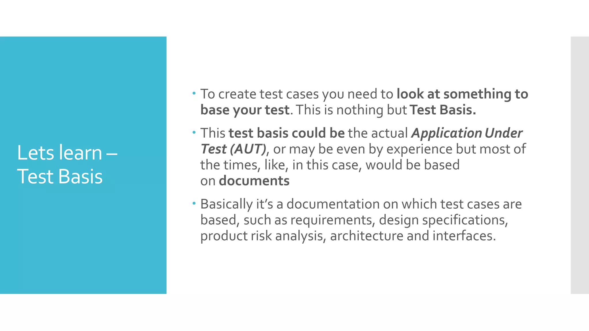 Lets learn –
Test Basis
 To create test cases you need to look at something to
base your test.This is nothing butTest Basis.
 This test basis could be the actual Application Under
Test (AUT), or may be even by experience but most of
the times, like, in this case, would be based
on documents
 Basically it’s a documentation on which test cases are
based, such as requirements, design specifications,
product risk analysis, architecture and interfaces.
 