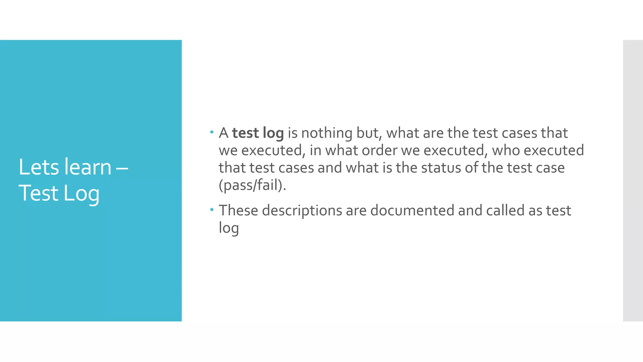 Lets learn –
Test Log
 A test log is nothing but, what are the test cases that
we executed, in what order we executed, who executed
that test cases and what is the status of the test case
(pass/fail).
 These descriptions are documented and called as test
log
 