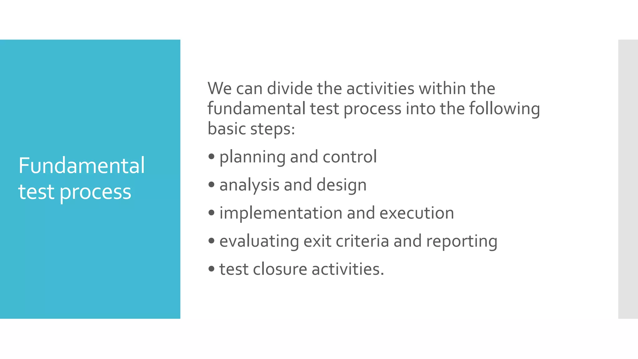 Fundamental
test process
We can divide the activities within the
fundamental test process into the following
basic steps:
• planning and control
• analysis and design
• implementation and execution
• evaluating exit criteria and reporting
• test closure activities.
 