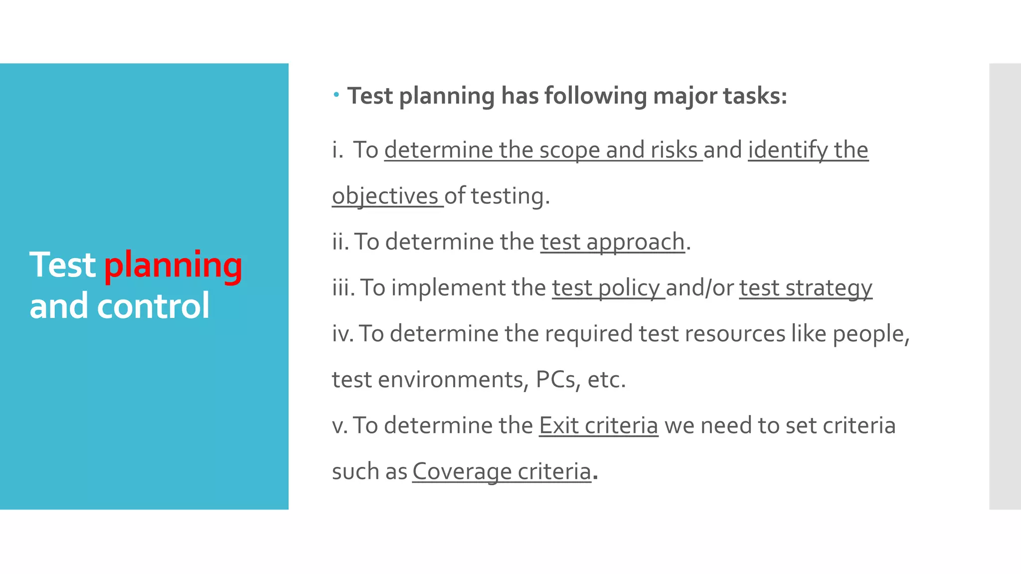 Test planning
and control
 Test planning has following major tasks:
i. To determine the scope and risks and identify the
objectives of testing.
ii.To determine the test approach.
iii.To implement the test policy and/or test strategy
iv.To determine the required test resources like people,
test environments, PCs, etc.
v.To determine the Exit criteria we need to set criteria
such as Coverage criteria.
 