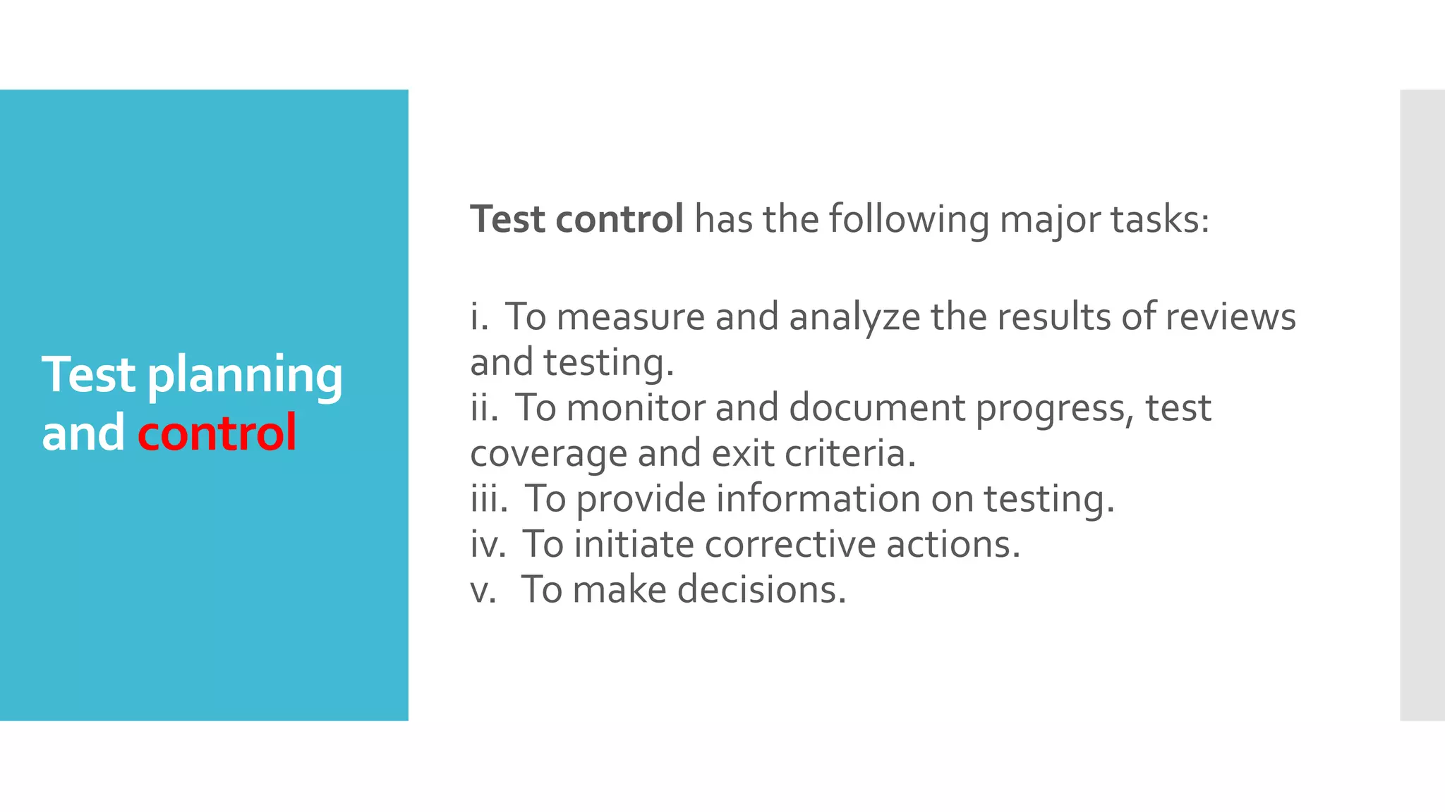 Test planning
and control
Test control has the following major tasks:
i. To measure and analyze the results of reviews
and testing.
ii. To monitor and document progress, test
coverage and exit criteria.
iii. To provide information on testing.
iv. To initiate corrective actions.
v. To make decisions.
 