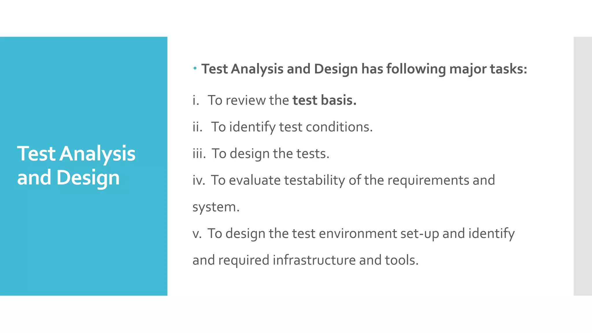 TestAnalysis
and Design
 Test Analysis and Design has following major tasks:
i. To review the test basis.
ii. To identify test conditions.
iii. To design the tests.
iv. To evaluate testability of the requirements and
system.
v. To design the test environment set-up and identify
and required infrastructure and tools.
 