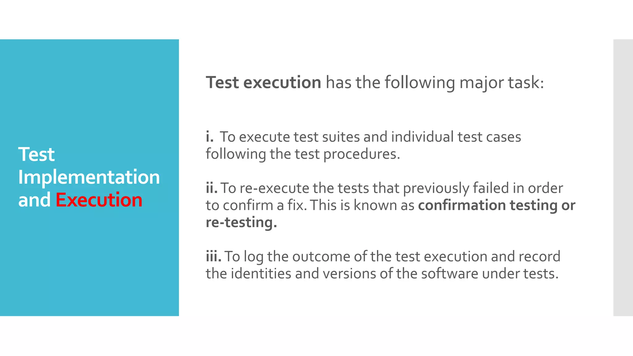 Test
Implementation
and Execution
Test execution has the following major task:
i. To execute test suites and individual test cases
following the test procedures.
ii.To re-execute the tests that previously failed in order
to confirm a fix.This is known as confirmation testing or
re-testing.
iii.To log the outcome of the test execution and record
the identities and versions of the software under tests.
 