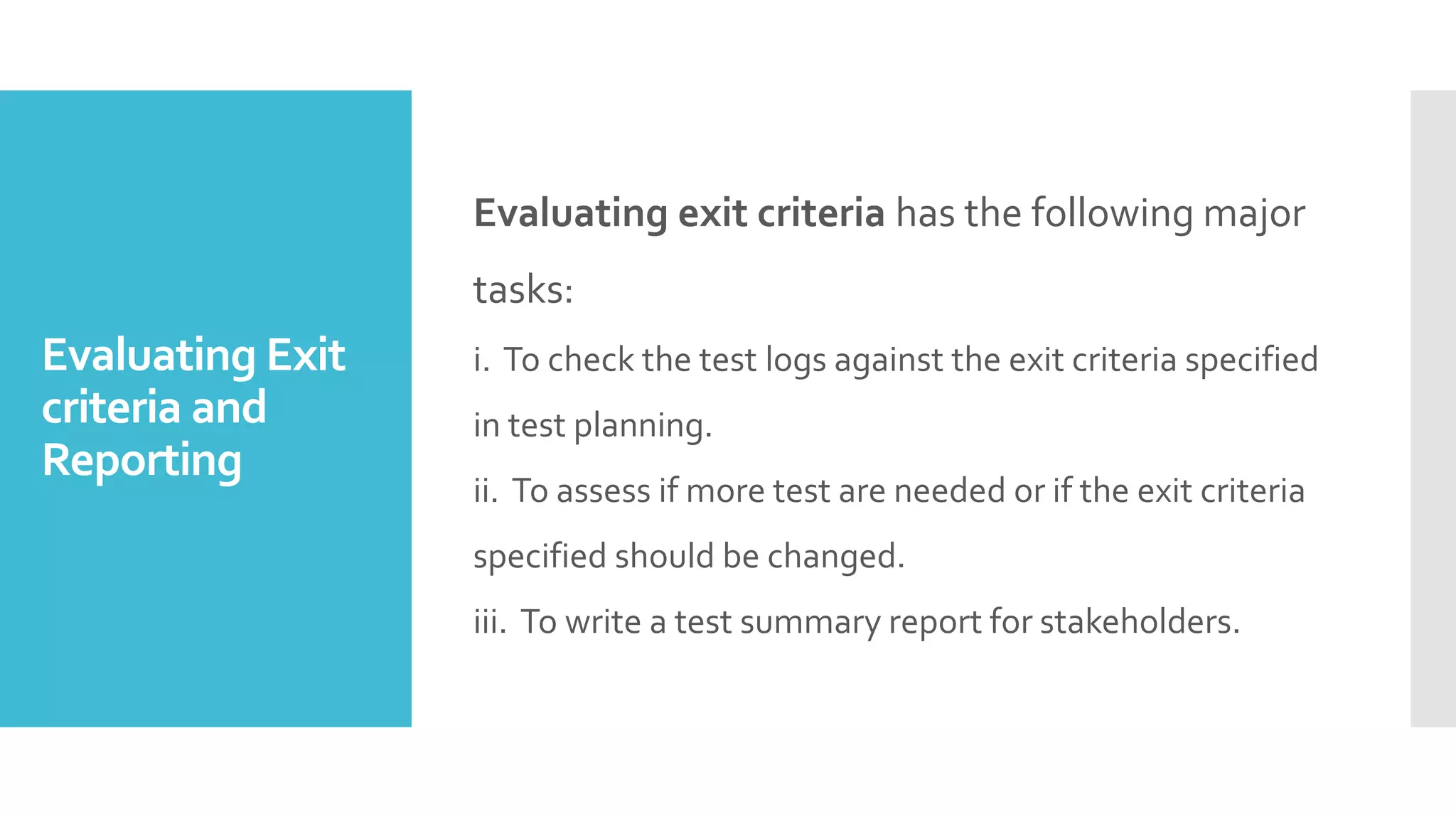 Evaluating Exit
criteria and
Reporting
Evaluating exit criteria has the following major
tasks:
i. To check the test logs against the exit criteria specified
in test planning.
ii. To assess if more test are needed or if the exit criteria
specified should be changed.
iii. To write a test summary report for stakeholders.
 