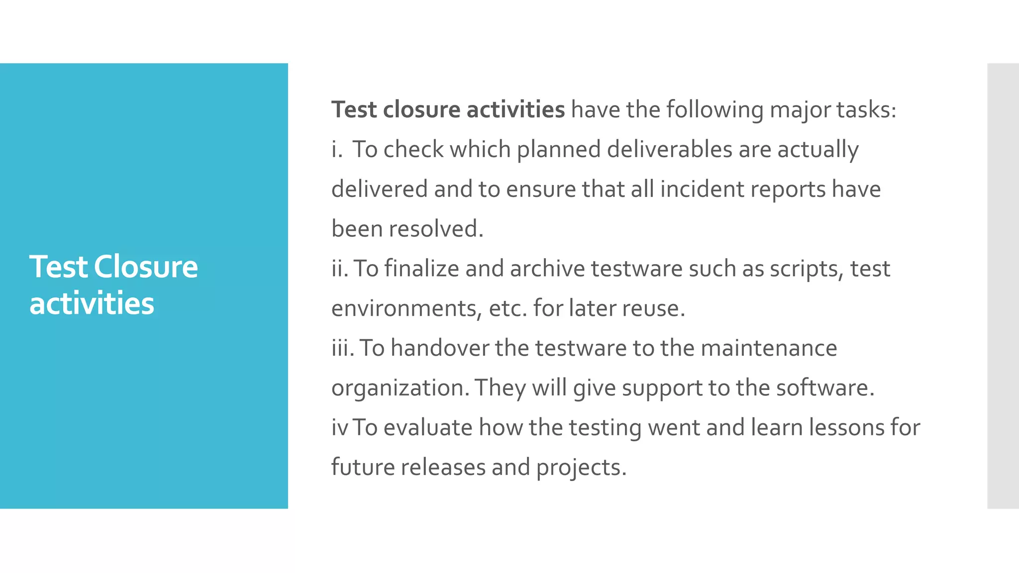 TestClosure
activities
Test closure activities have the following major tasks:
i. To check which planned deliverables are actually
delivered and to ensure that all incident reports have
been resolved.
ii.To finalize and archive testware such as scripts, test
environments, etc. for later reuse.
iii.To handover the testware to the maintenance
organization.They will give support to the software.
ivTo evaluate how the testing went and learn lessons for
future releases and projects.
 
