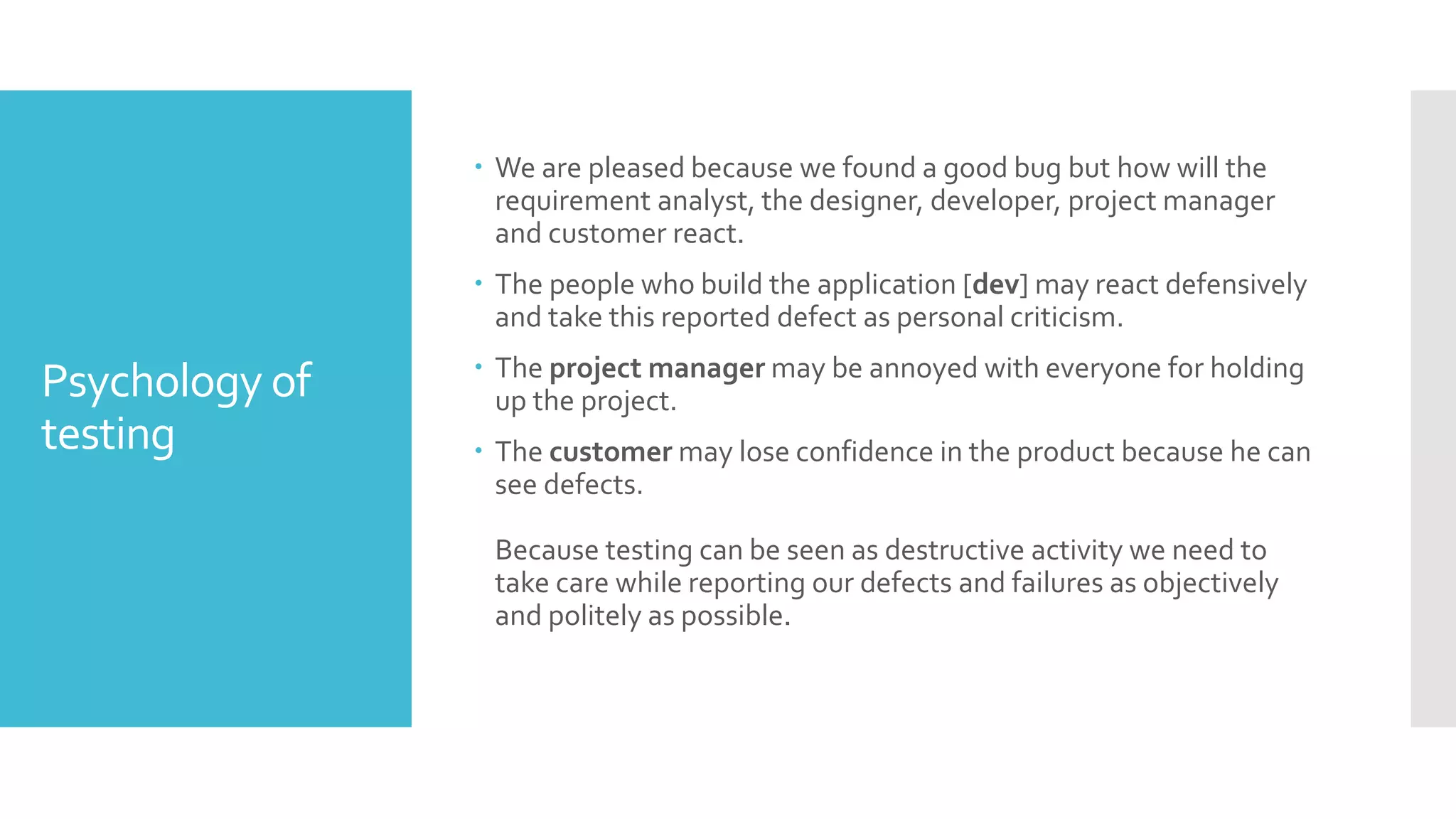Psychology of
testing
 We are pleased because we found a good bug but how will the
requirement analyst, the designer, developer, project manager
and customer react.
 The people who build the application [dev] may react defensively
and take this reported defect as personal criticism.
 The project manager may be annoyed with everyone for holding
up the project.
 The customer may lose confidence in the product because he can
see defects.
Because testing can be seen as destructive activity we need to
take care while reporting our defects and failures as objectively
and politely as possible.
 