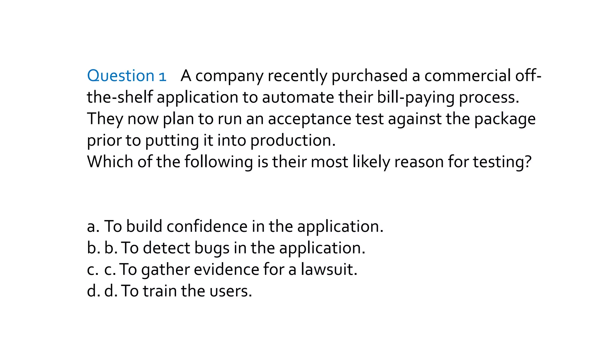 Question 1 A company recently purchased a commercial off-
the-shelf application to automate their bill-paying process.
They now plan to run an acceptance test against the package
prior to putting it into production.
Which of the following is their most likely reason for testing?
a. To build confidence in the application.
b. b.To detect bugs in the application.
c. c.To gather evidence for a lawsuit.
d. d.To train the users.
 