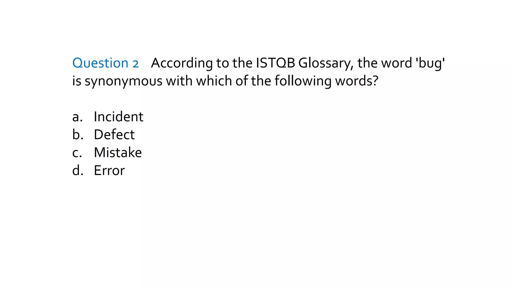 Question 2 According to the ISTQB Glossary, the word 'bug'
is synonymous with which of the following words?
a. Incident
b. Defect
c. Mistake
d. Error
 