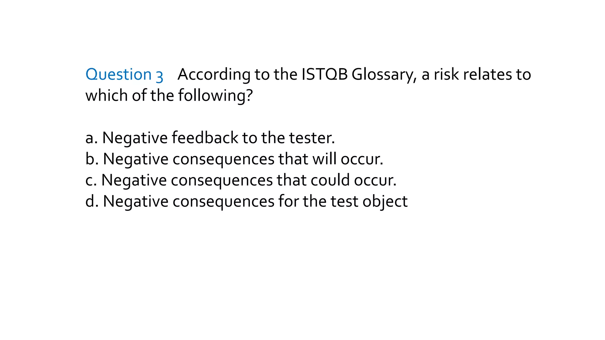 Question 3 According to the ISTQB Glossary, a risk relates to
which of the following?
a. Negative feedback to the tester.
b. Negative consequences that will occur.
c. Negative consequences that could occur.
d. Negative consequences for the test object
 