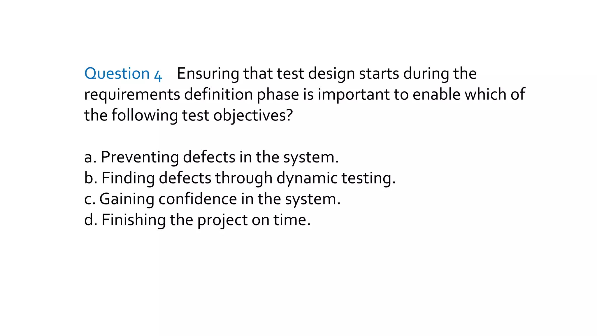Question 4 Ensuring that test design starts during the
requirements definition phase is important to enable which of
the following test objectives?
a. Preventing defects in the system.
b. Finding defects through dynamic testing.
c. Gaining confidence in the system.
d. Finishing the project on time.
 
