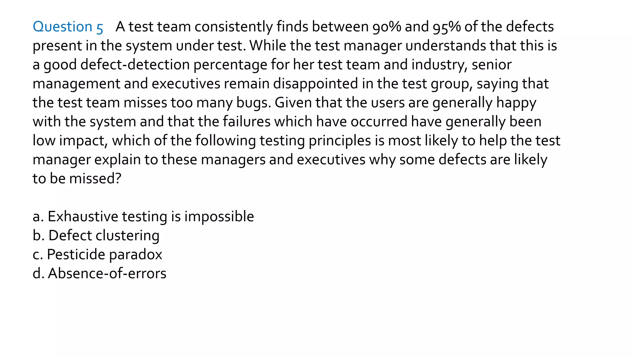 Question 5 A test team consistently finds between 90% and 95% of the defects
present in the system under test. While the test manager understands that this is
a good defect-detection percentage for her test team and industry, senior
management and executives remain disappointed in the test group, saying that
the test team misses too many bugs. Given that the users are generally happy
with the system and that the failures which have occurred have generally been
low impact, which of the following testing principles is most likely to help the test
manager explain to these managers and executives why some defects are likely
to be missed?
a. Exhaustive testing is impossible
b. Defect clustering
c. Pesticide paradox
d. Absence-of-errors
 