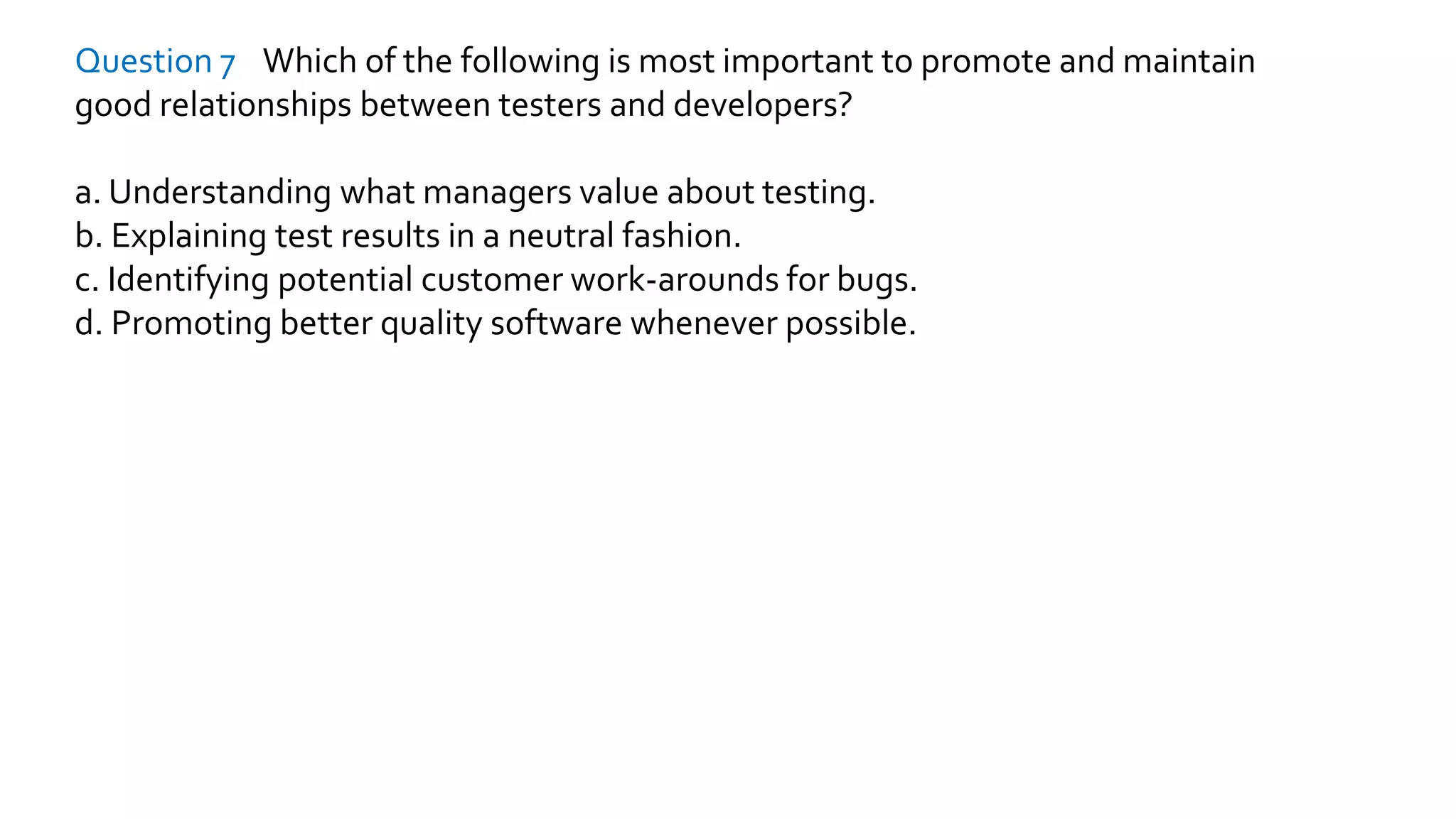 Question 7 Which of the following is most important to promote and maintain
good relationships between testers and developers?
a. Understanding what managers value about testing.
b. Explaining test results in a neutral fashion.
c. Identifying potential customer work-arounds for bugs.
d. Promoting better quality software whenever possible.
 