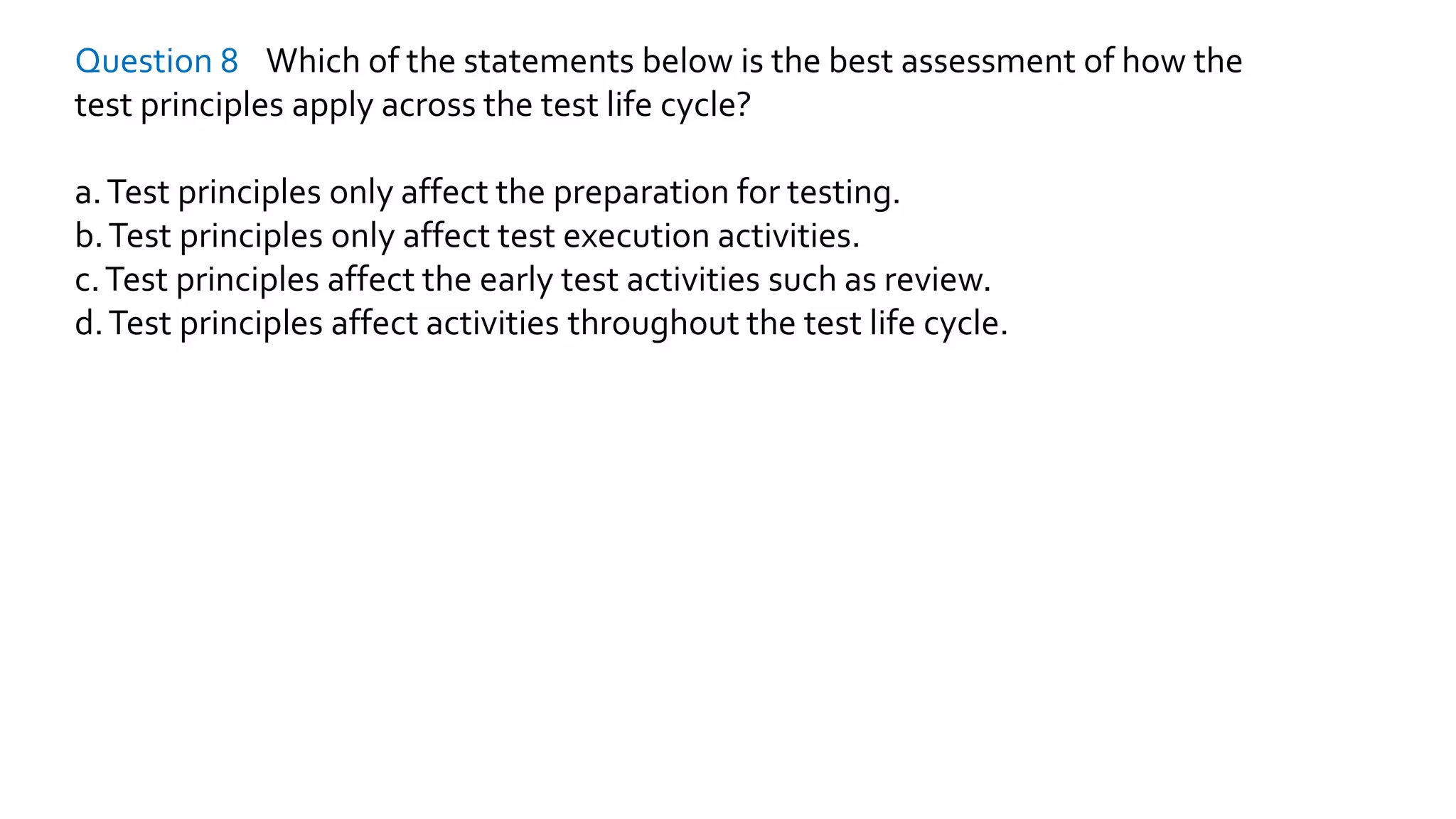 Question 8 Which of the statements below is the best assessment of how the
test principles apply across the test life cycle?
a.Test principles only affect the preparation for testing.
b.Test principles only affect test execution activities.
c.Test principles affect the early test activities such as review.
d.Test principles affect activities throughout the test life cycle.
 