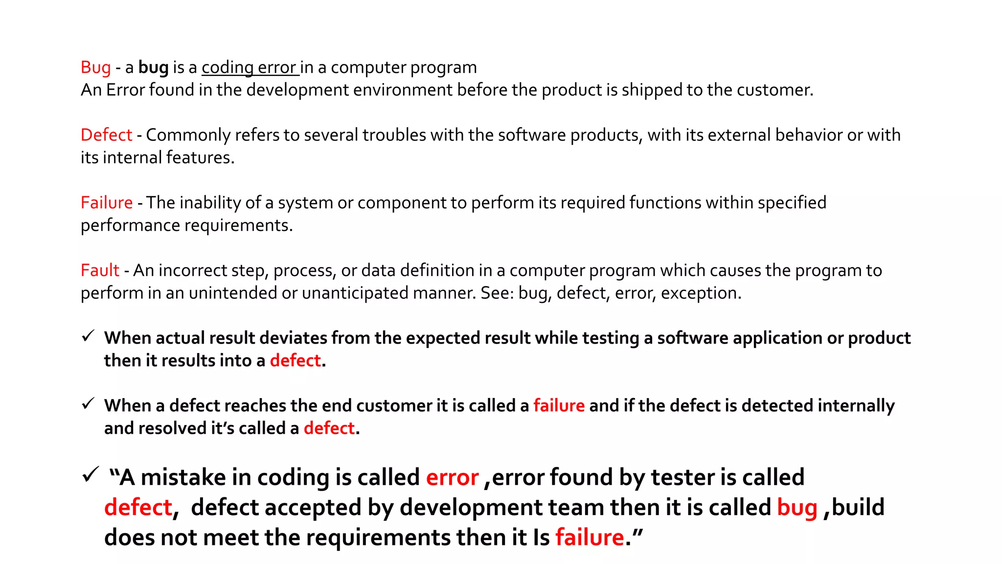 Bug - a bug is a coding error in a computer program
An Error found in the development environment before the product is shipped to the customer.
Defect - Commonly refers to several troubles with the software products, with its external behavior or with
its internal features.
Failure -The inability of a system or component to perform its required functions within specified
performance requirements.
Fault - An incorrect step, process, or data definition in a computer program which causes the program to
perform in an unintended or unanticipated manner. See: bug, defect, error, exception.
 When actual result deviates from the expected result while testing a software application or product
then it results into a defect.
 When a defect reaches the end customer it is called a failure and if the defect is detected internally
and resolved it’s called a defect.
 “A mistake in coding is called error ,error found by tester is called
defect, defect accepted by development team then it is called bug ,build
does not meet the requirements then it Is failure.”
 