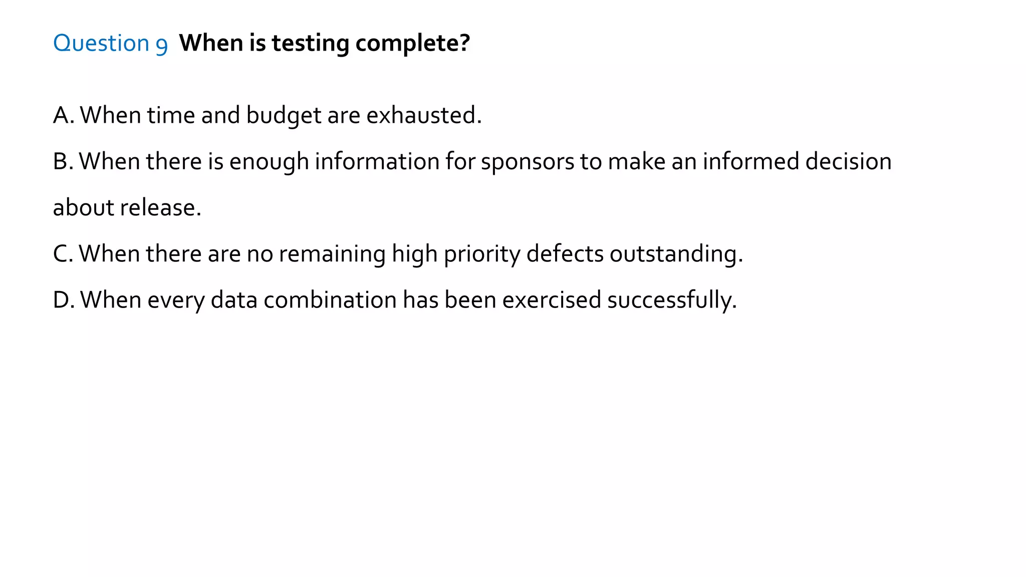 Question 9 When is testing complete?
A.When time and budget are exhausted.
B.When there is enough information for sponsors to make an informed decision
about release.
C.When there are no remaining high priority defects outstanding.
D.When every data combination has been exercised successfully.
 