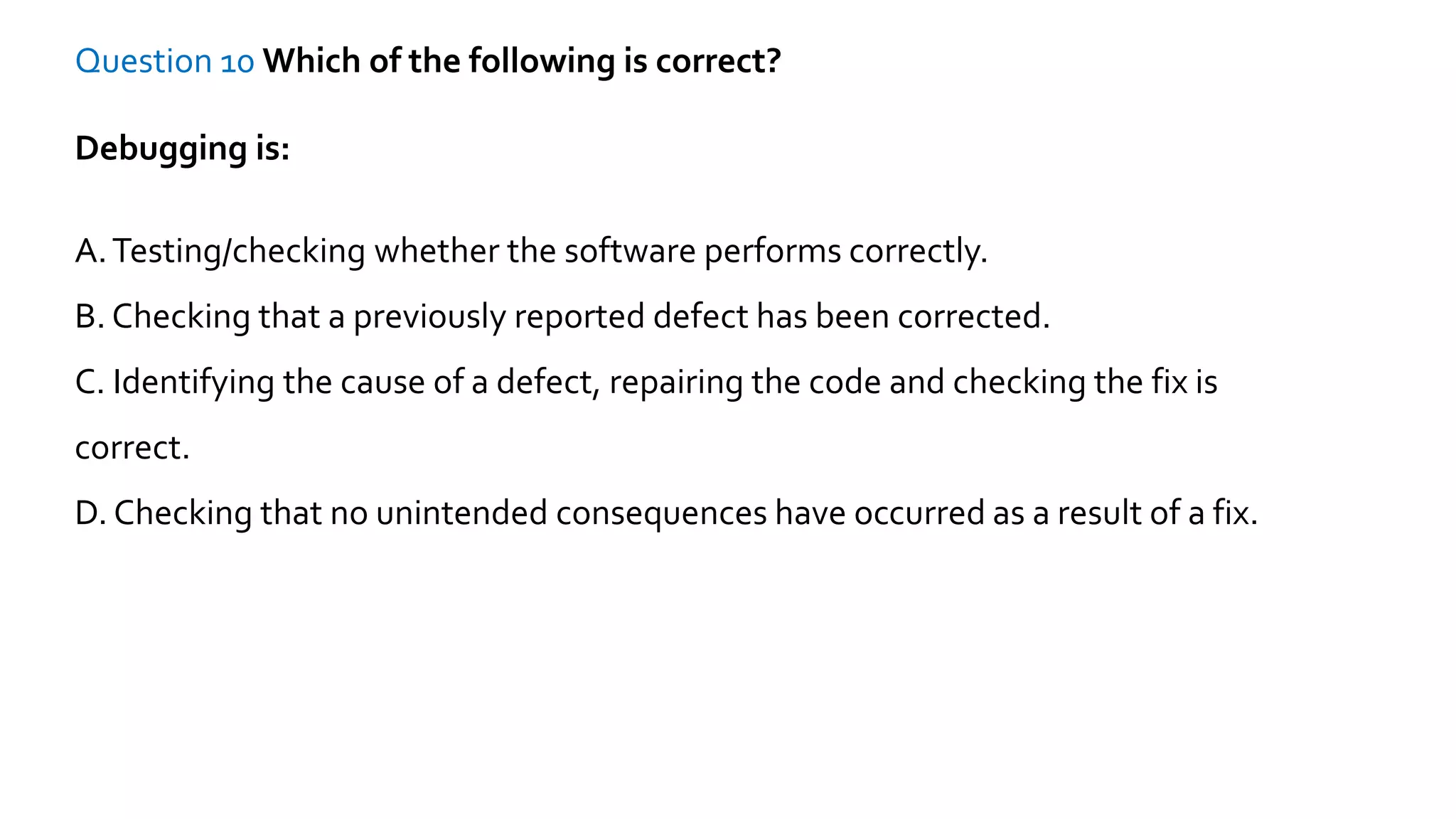Question 10 Which of the following is correct?
Debugging is:
A.Testing/checking whether the software performs correctly.
B. Checking that a previously reported defect has been corrected.
C. Identifying the cause of a defect, repairing the code and checking the fix is
correct.
D. Checking that no unintended consequences have occurred as a result of a fix.
 