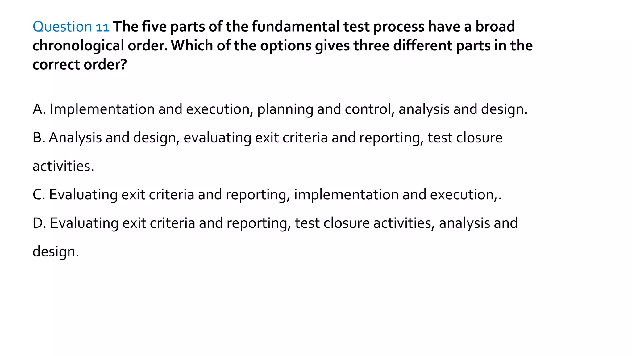 Question 11 The five parts of the fundamental test process have a broad
chronological order.Which of the options gives three different parts in the
correct order?
A. Implementation and execution, planning and control, analysis and design.
B. Analysis and design, evaluating exit criteria and reporting, test closure
activities.
C. Evaluating exit criteria and reporting, implementation and execution,.
D. Evaluating exit criteria and reporting, test closure activities, analysis and
design.
 