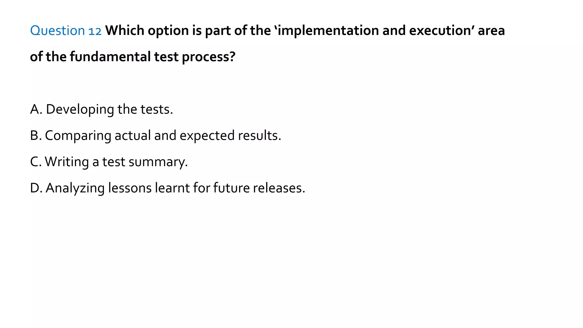 Question 12 Which option is part of the ‘implementation and execution’ area
of the fundamental test process?
A. Developing the tests.
B. Comparing actual and expected results.
C.Writing a test summary.
D. Analyzing lessons learnt for future releases.
 