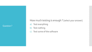 Question?
How much testing is enough ? [select your answer]
a) Test everything
b) Test nothing
c) Test some of the software
 