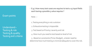 Exam points
Understand--
Testing & risk
Testing & quality
Testing exit criteria
 E.g.) How many test cases are requires to test a 15 input fields
each having a possible 5 value requires ?
Note : -
1.Testing everything is not a solution
2. Exhaustive testing is impossible
3.Test based on Priority / severity and risk
4. How much you need to test based on level of risk
5 . Based on constraints [Time / Budget] , a tester need to
determine how much testing is minimal adequate to cover the risk.
 