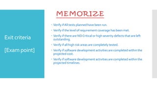 Exit criteria
[Exam point]
 Verify if All tests planned have been run.
 Verify if the level of requirement coverage has been met.
 Verify if there are NO Critical or high severity defects that are left
outstanding.
 Verify if all high risk areas are completely tested.
 Verify if software development activities are completed within the
projected cost.
 Verify if software development activities are completed within the
projected timelines.
 