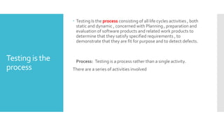 Testing is the
process
 Testing Is the process consisting of all life cycles activities , both
static and dynamic , concerned with Planning , preparation and
evaluation of software products and related work products to
determine that they satisfy specified requirements , to
demonstrate that they are fit for purpose and to detect defects.
Process: Testing is a process rather than a single activity.
There are a series of activities involved
 