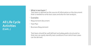 All LifeCycle
Activities
(Cont..)
 What is test basis ?
Test basis is defined as the source of information or the document
that is needed to write test cases and also for test analysis.
 Examples
 Requirement document
 Test Plan
 Business Requirement
Test basis should be well defined and adequately structured so
that one can easily identify test conditions from which test cases
can be derived.
 