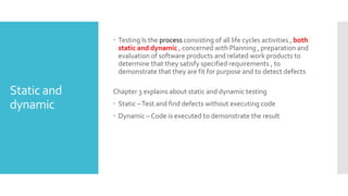 Static and
dynamic
 Testing Is the process consisting of all life cycles activities , both
static and dynamic , concerned with Planning , preparation and
evaluation of software products and related work products to
determine that they satisfy specified requirements , to
demonstrate that they are fit for purpose and to detect defects
Chapter 3 explains about static and dynamic testing
 Static –Test and find defects without executing code
 Dynamic – Code is executed to demonstrate the result
 