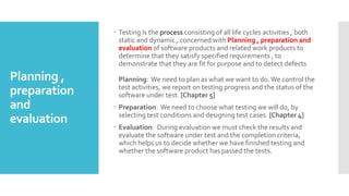 Planning ,
preparation
and
evaluation
 Testing Is the process consisting of all life cycles activities , both
static and dynamic , concerned with Planning , preparation and
evaluation of software products and related work products to
determine that they satisfy specified requirements , to
demonstrate that they are fit for purpose and to detect defects
Planning: We need to plan as what we want to do.We control the
test activities, we report on testing progress and the status of the
software under test. [Chapter 5]
 Preparation: We need to choose what testing we will do, by
selecting test conditions and designing test cases. [Chapter 4]
 Evaluation: During evaluation we must check the results and
evaluate the software under test and the completion criteria,
which helps us to decide whether we have finished testing and
whether the software product has passed the tests.
 