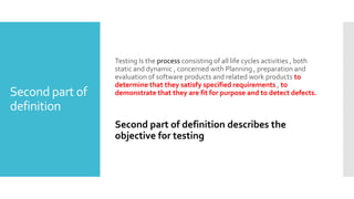 Second part of
definition
Testing Is the process consisting of all life cycles activities , both
static and dynamic , concerned with Planning , preparation and
evaluation of software products and related work products to
determine that they satisfy specified requirements , to
demonstrate that they are fit for purpose and to detect defects.
Second part of definition describes the
objective for testing
 