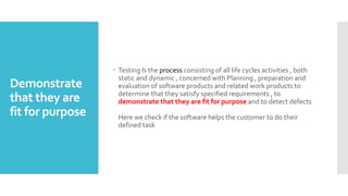 Demonstrate
that they are
fit for purpose
 Testing Is the process consisting of all life cycles activities , both
static and dynamic , concerned with Planning , preparation and
evaluation of software products and related work products to
determine that they satisfy specified requirements , to
demonstrate that they are fit for purpose and to detect defects
Here we check if the software helps the customer to do their
defined task
 