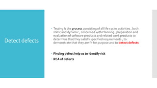 Detect defects
 Testing Is the process consisting of all life cycles activities , both
static and dynamic , concerned with Planning , preparation and
evaluation of software products and related work products to
determine that they satisfy specified requirements , to
demonstrate that they are fit for purpose and to detect defects
 Finding defect help us to identify risk
 RCA of defects
 