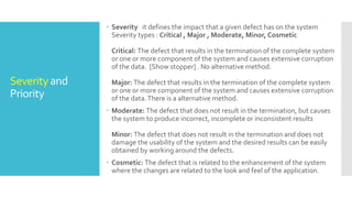 Severity and
Priority
 Severity it defines the impact that a given defect has on the system
Severity types : Critical , Major , Moderate, Minor, Cosmetic
Critical: The defect that results in the termination of the complete system
or one or more component of the system and causes extensive corruption
of the data. [Show stopper] . No alternative method.
Major: The defect that results in the termination of the complete system
or one or more component of the system and causes extensive corruption
of the data.There is a alternative method.
 Moderate: The defect that does not result in the termination, but causes
the system to produce incorrect, incomplete or inconsistent results
Minor: The defect that does not result in the termination and does not
damage the usability of the system and the desired results can be easily
obtained by working around the defects.
 Cosmetic: The defect that is related to the enhancement of the system
where the changes are related to the look and feel of the application.
 