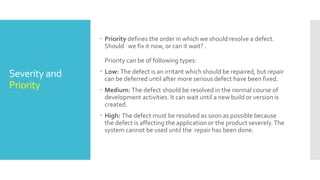 Severity and
Priority
 Priority defines the order in which we should resolve a defect.
Should we fix it now, or can it wait? .
Priority can be of following types:
 Low: The defect is an irritant which should be repaired, but repair
can be deferred until after more serious defect have been fixed.
 Medium: The defect should be resolved in the normal course of
development activities. It can wait until a new build or version is
created.
 High: The defect must be resolved as soon as possible because
the defect is affecting the application or the product severely.The
system cannot be used until the repair has been done.
 