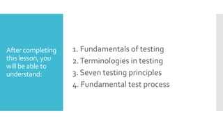 After completing
this lesson, you
will be able to
understand:
1. Fundamentals of testing
2.Terminologies in testing
3. Seven testing principles
4. Fundamental test process
 