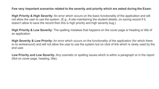 Few very important scenarios related to the severity and priority which are asked during the Exam:
High Priority & High Severity: An error which occurs on the basic functionality of the application and will
not allow the user to use the system. (E.g.. A site maintaining the student details, on saving record if it,
doesn’t allow to save the record then this is high priority and high severity bug.)
High Priority & Low Severity: The spelling mistakes that happens on the cover page or heading or title of
an application.
High Severity & Low Priority: An error which occurs on the functionality of the application (for which there
is no workaround) and will not allow the user to use the system but on click of link which is rarely used by the
end user.
Low Priority and Low Severity: Any cosmetic or spelling issues which is within a paragraph or in the report
(Not on cover page, heading, title).
 